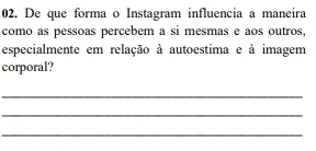 De que forma o Instagram influencia a maneira 
como as pessoas percebem a si mesmas e aos outros, 
especialmente em relação à autoestima e à imagem 
corporal? 
_ 
_ 
_