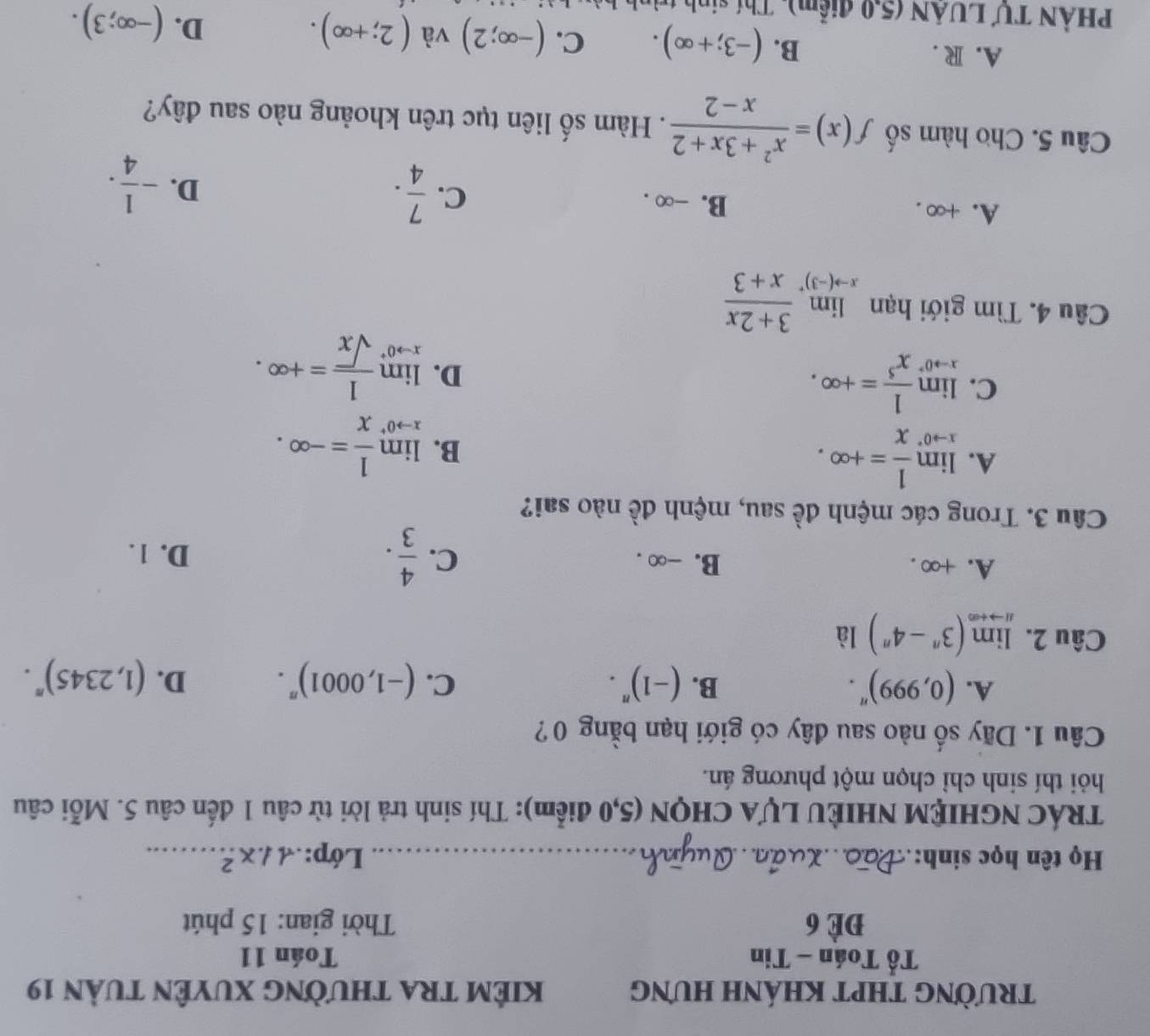 TRƯỜNG THPT KHÁNH HƯNG KiêM tRa thường Xuyên tuàn 19
Tổ Toán - Tin Toán 11
Để 6  Thời gian: 15 phút
Họ tên học sinh:_ Lớp: 11* ...^2 _
TRÁC NGHIỆM NHIÈU LỤA CHQN (5,0 điểm): Thí sinh trả lời từ câu 1 đến câu 5. Mỗi câu
hỏi thí sinh chỉ chọn một phương án.
Câu 1. Dãy số nào sau đây có giới hạn bằng 0?
A. (0,999)^n. B. (-1)^n· C. (-1,0001)^n. D. (1,2345)^n.
Câu 2. limlimits _nto +∈fty (3^n-4^n) là
A. +∞ . B. -∞ . C.  4/3 .
D. 1.
Câu 3. Trong các mệnh đề sau, mệnh đề nào sai?
A. limlimits _xto 0^- 1/x =+∈fty .
B. limlimits _xto 0^+ 1/x =-∈fty .
C. limlimits _xto 0^+ 1/x^5 =+∈fty .
D. limlimits _xto 0^+ 1/sqrt(x) =+∈fty .
Câu 4. Tìm giới hạn limlimits _xto (-3)^+ (3+2x)/x+3 
A. +∞ . B. -∞ . C.  7/4 .
D. - 1/4 .
Câu 5. Cho hàm số f(x)= (x^2+3x+2)/x-2 . Hàm số liên tục trên khoảng nào sau đây?
A. R . B. (-3;+∈fty ). C. (-∈fty ;2) và (2;+∈fty ). (-∈fty ;3).
D.
PHÀN TƯ LUÂN (5,0 điểm), Thí sinh trìn