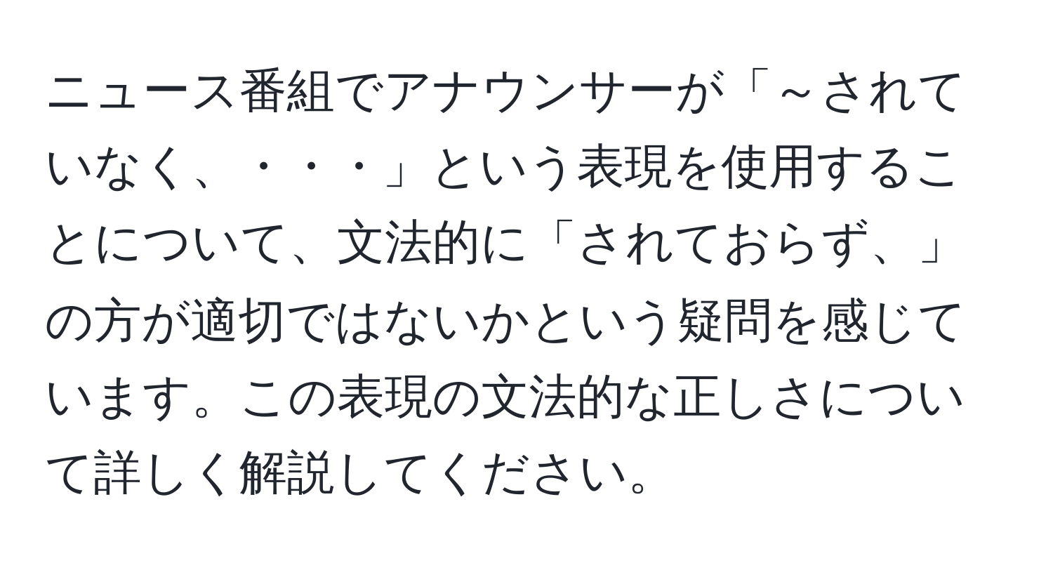 ニュース番組でアナウンサーが「～されていなく、・・・」という表現を使用することについて、文法的に「されておらず、」の方が適切ではないかという疑問を感じています。この表現の文法的な正しさについて詳しく解説してください。