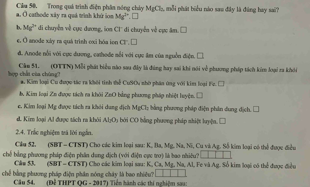 Trong quá trình điện phân nóng chảy MgCl_2 , mỗi phát biểu nào sau đây là đúng hay sai?
a. Ở cathode xảy ra quá trình khử ion Mg^(2+).□
b. Mg^(2+) di chuyển về cực dương, ion Cl¯ di chuyển về cực âm. □
c. Ở anode xảy ra quá trình oxi hóa ion Cl^-.□
d. Anode nối với cực dương, cathode nối với cực âm của nguồn điện. C
Câu 51. (OTTN) Mỗi phát biểu nào sau đây là đúng hay sai khi nói về phương pháp tách kim loại ra khỏi
hợp chất của chúng?
a. Kim loại Cu được tác ra khỏi tinh thể CuSO_4 nhờ phản ứng với kim loại Fe. □
b. Kim loại Zn được tách ra khỏi ZnO bằng phương pháp nhiệt luyện. □
c. Kim loại Mg được tách ra khỏi dung dịch MgCl_2 bằng phương pháp điện phân dung dịch. □
d. Kim loại Al được tách ra khỏi Al_2O_3 bởi CO bằng phương pháp nhiệt luyện. C
2.4. Trắc nghiệm trả lời ngắn.
Câu 52. (SBT - CTST) Cho các kim loại sau: K, Ba, Mg, Na, Ni, Cu và Ag. Số kim loại có thể được điều
chế bằng phương pháp điện phân dung dịch (với điện cực trơ) là bao nhiêu?
Câu 53. (SBT - CTST) Cho các kim loại sau: K, Ca, Mg, Na, Al, Fe và Ag. Số kim loại có thể được điều
chế bằng phương pháp điện phân nóng chảy là bao nhiêu?
Câu 54. (Đề THPT QG - 2017) Tiến hành các thí nghiệm sau: