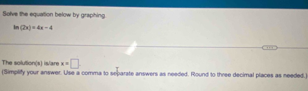 Solve the equation below by graphing.
ln (2x)=4x-4
The solution(s) is/are x=□. 
(Simplify your answer. Use a comma to separate answers as needed. Round to three decimal places as needed.)