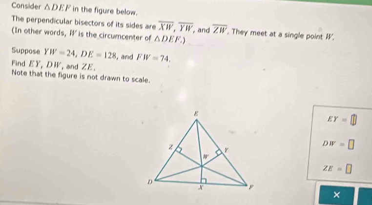 Consider △ DEF in the figure below.
The perpendicular bisectors of its sides are overline XW,overline YW,. and overline ZW. They meet at a single point W.
(In other words, W is the circumcenter of △ DEF.)
Suppose YW=24,DE=128 , and FW=74,
Find EY, DW, and ZE.
Note that the figure is not drawn to scale.
EY=
DW=□
ZE=□
×