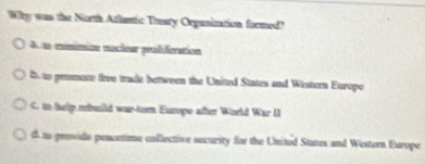 Why was the North Atluntic Tteary Organization formed?
A n mnimian nuclear proliferation
i to promote thee trade bettween the United States and Western Europo
C. tn help mhuild was-torn Europe atter World War II
d to proside pencetime collective security for the United States and Western Europe