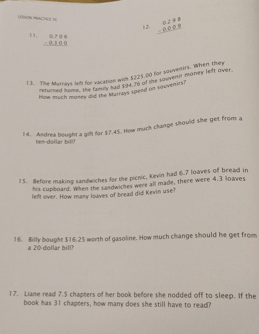 LESSON PRACTICE SC
12. beginarrayr 0.298 -0.009 hline endarray
11. beginarrayr 0.706 -0.300 hline endarray
13. The Murrays left for vacation with $225.00 for souvenirs. When they
returned home, the family had $94.76 of the souvenir money left over.
How much money did the Murrays spend on souvenirs?
14. Andrea bouqht a gift for $7.45. How much change should she get from a
ten-dollar bill?
15. Before making sandwiches for the picnic, Kevin had 6.7 loaves of bread in
his cupboard. When the sandwiches were all made, there were 4.3 loaves
left over. How many loaves of bread did Kevin use?
16. Billy bought $16.25 worth of gasoline. How much change should he get from
a 20-dollar bill?
17. Liane read 7.5 chapters of her book before she nodded off to sleep. If the
book has 31 chapters, how many does she still have to read?