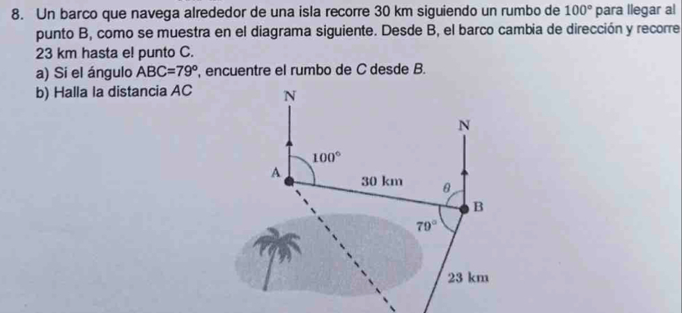 Un barco que navega alrededor de una isla recorre 30 km siguiendo un rumbo de 100° para llegar al
punto B, como se muestra en el diagrama siguiente. Desde B, el barco cambia de dirección y recorre
23 km hasta e! punto C.
a) Si el ángulo ABC=79^o , encuentre el rumbo de C desde B.
b) Halla la distancia AC