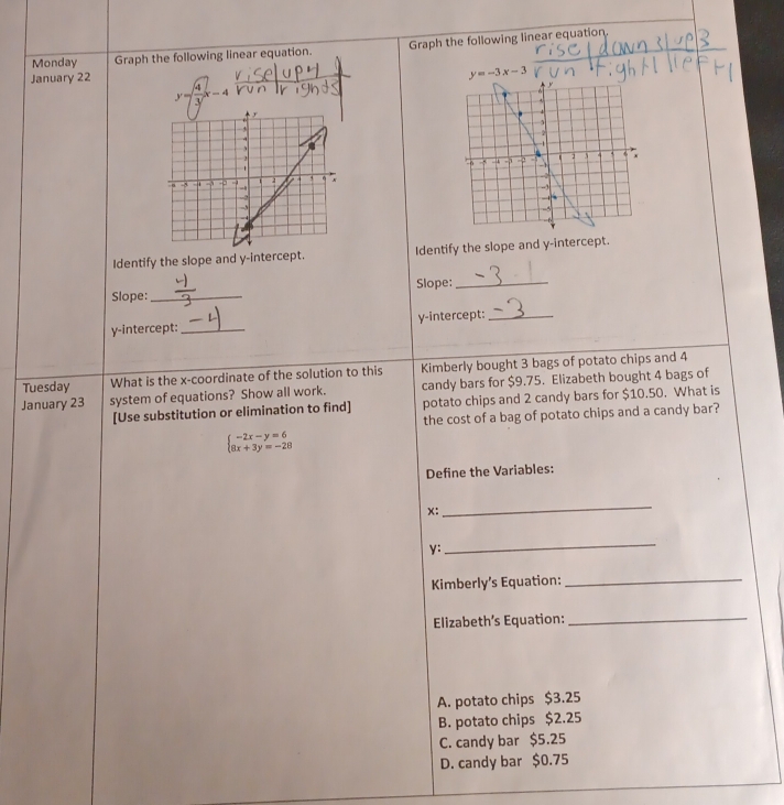 Monday Graph the following linear equation. Graph the following linear equation.
January 22
y=-3x-3
y= 4/3 x-4
Identify the slope and y-intercept. Identify the slope and y-intercept.
Slope:_ Slope:_
y-intercept: _y-intercept:_
Tuesday What is the x-coordinate of the solution to this Kimberly bought 3 bags of potato chips and 4
January 23 system of equations? Show all work. candy bars for $9.75. Elizabeth bought 4 bags of
[Use substitution or elimination to find] potato chips and 2 candy bars for $10.50. What is
the cost of a bag of potato chips and a candy bar?
beginarrayl -2x-y=6 8x+3y=-28endarray.
Define the Variables:
x:
_
y :
_
Kimberly’s Equation:
_
Elizabeth’s Equation:_
A. potato chips $3.25
B. potato chips $2.25
C. candy bar $5.25
D. candy bar $0.75