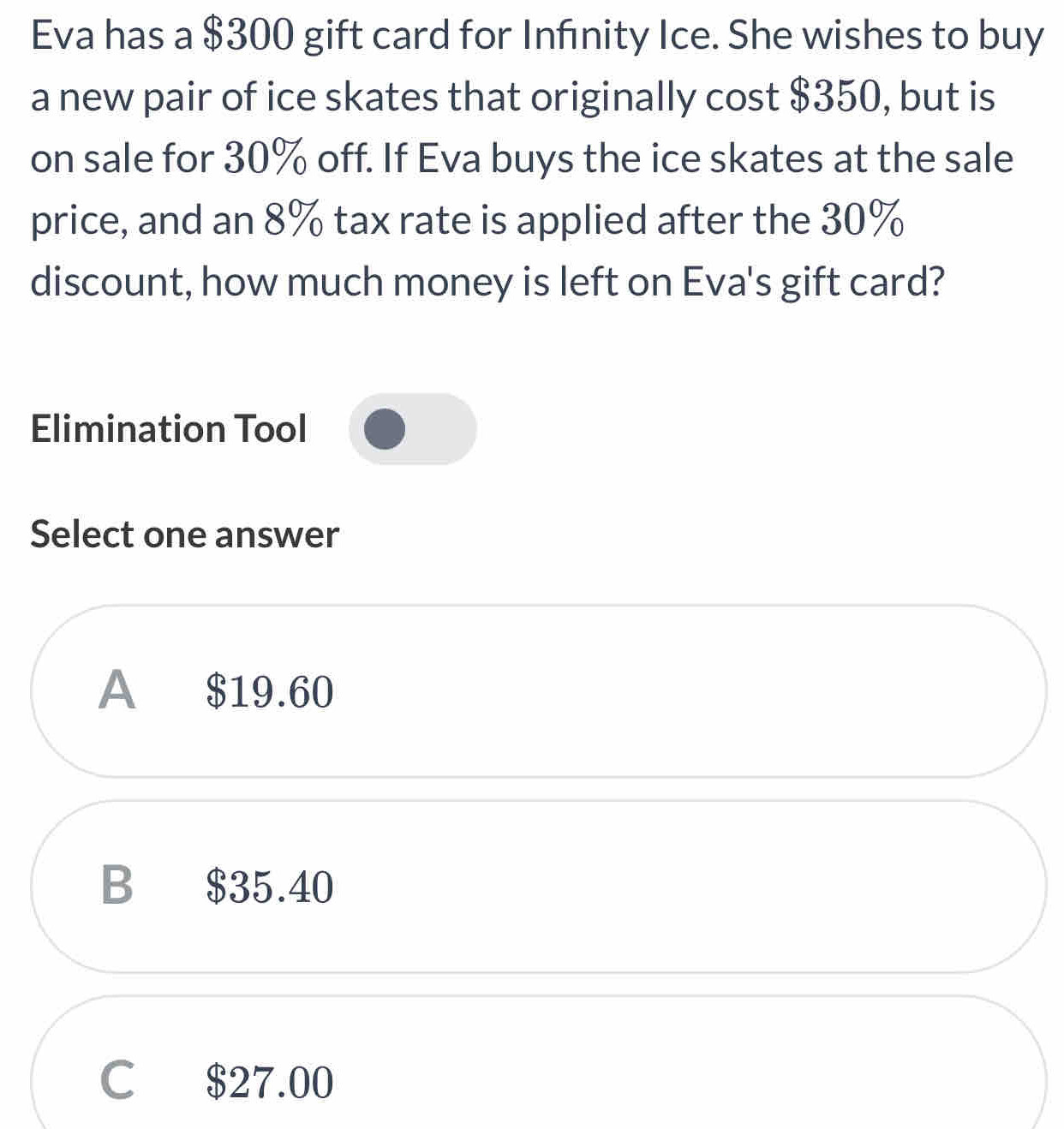 Eva has a $300 gift card for Infınity Ice. She wishes to buy
a new pair of ice skates that originally cost $350, but is
on sale for 30% off. If Eva buys the ice skates at the sale
price, and an 8% tax rate is applied after the 30%
discount, how much money is left on Eva's gift card?
Elimination Tool
Select one answer
A $19.60
B $35.40
C $27.00