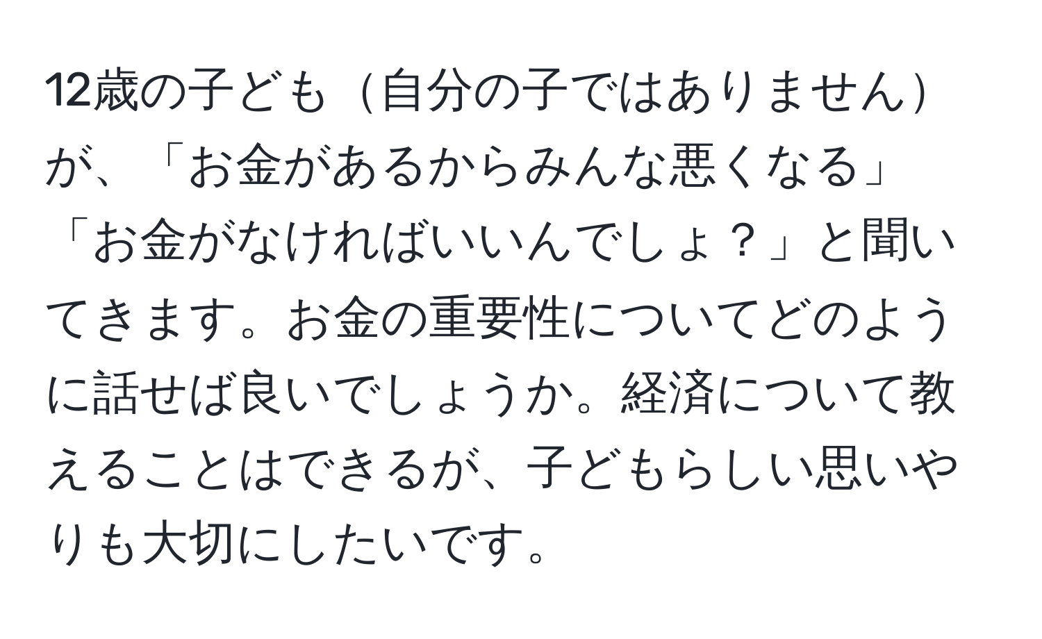 12歳の子ども自分の子ではありませんが、「お金があるからみんな悪くなる」「お金がなければいいんでしょ？」と聞いてきます。お金の重要性についてどのように話せば良いでしょうか。経済について教えることはできるが、子どもらしい思いやりも大切にしたいです。