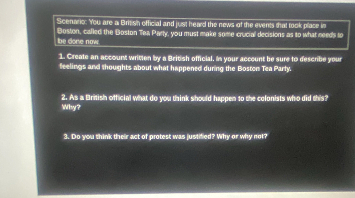 Scenario: You are a British official and just heard the news of the events that took place in 
Boston, called the Boston Tea Party, you must make some crucial decisions as to what needs to 
be done now. 
1. Create an account written by a British official. In your account be sure to describe your 
feelings and thoughts about what happened during the Boston Tea Party. 
2. As a British official what do you think should happen to the colonists who did this? 
Why? 
3. Do you think their act of protest was justified? Why or why not?