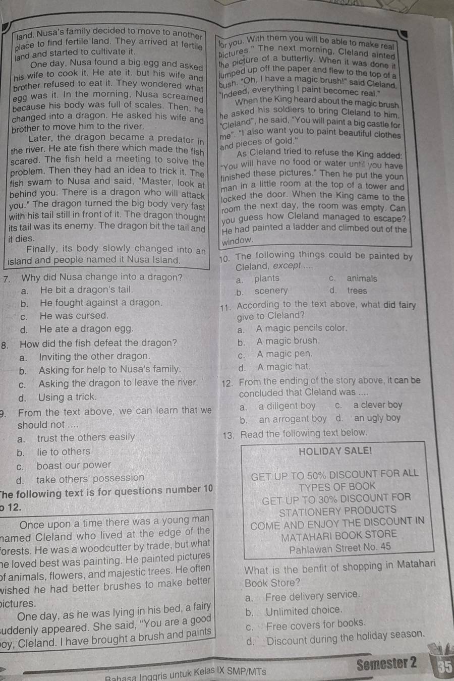 land. Nusa's family decided to move to anothe or you. With them you will be able to make real
place to find fertile land. They arrived at fertile Pictures." The next morning, Cleland ainted
and and started to cultivate it.
One day, Nusa found a big egg and asked the picture of a butterfly. When it was done it
his wife to cook it. He ate it, but his wife and lumped up off the paper and flew to the top of 
brother refused to eat it. They wondered what bush. “Oh, I have a magic brush!” said Cleland
egg was it. In the morning, Nusa screamed "Indeed, everything I paint becomec real."
When the King heard about the magic brush
because his body was full of scales. Then, he
changed into a dragon. He asked his wife and he asked his soldiers to bring Cleland to him.
brother to move him to the river.
“Cleland”, he said, “You will paint a big castle for
Later, the dragon became a predator in me". "I also want you to paint beautiful clothes
and pieces of gold."
the river. He ate fish there which made the fish As Cleland tried to refuse the King added:
scared. The fish held a meeting to solve the "You will have no food or water until you have
problem. Then they had an idea to trick it. The finished these pictures." Then he put the your
fish swam to Nusa and said, "Master, look at man in a little room at the top of a tower and
behind you. There is a dragon who will attack locked the door. When the King came to the
you." The dragon turned the big body very fast room the next day, the room was empty. Can
with his tail still in front of it. The dragon thought you guess how Cleland managed to escape?
its tail was its enemy. The dragon bit the tail and He had painted a ladder and climbed out of the
it dies.
window.
Finally, its body slowly changed into an
island and people named it Nusa Island. 10. The following things could be painted by
Cleland, except ....
7. Why did Nusa change into a dragon? c. animals
a. plants
a. He bit a dragon's tail b. scenery d. trees
b. He fought against a dragon. 11. According to the text above, what did fairy
c. He was cursed.
give to Cleland?
d. He ate a dragon egg. a. A magic pencils color.
8. How did the fish defeat the dragon? b. A magic brush.
a. Inviting the other dragon. c. A magic pen.
b. Asking for help to Nusa's family. d. A magic hat.
c. Asking the dragon to leave the river. 12. From the ending of the story above, it can be
d. Using a trick. concluded that Cleland was ....
9. From the text above, we can learn that we a. a diligent boy c. a clever boy
should not .... b. an arrogant boy d. an ugly boy
a. trust the others easily 13. Read the following text below.
b. lie to others HOLIDAY SALE!
c. boast our power
d. take others' possession GET UP TO 50% DISCOUNT FOR ALL
he following text is for questions number 10 TYPES OF BOOK
o 12. GET UP TO 30% DISCOUNT FOR
Once upon a time there was a young man STATIONERY PRODUCTS
named Cleland who lived at the edge of the COME AND ENJOY THE DISCOUNT IN
forests. He was a woodcutter by trade, but what MATAHARI BOOK STORE
he loved best was painting. He painted pictures Pahlawan Street No. 45
of animals, flowers, and majestic trees. He often What is the benfit of shopping in Matahari
wished he had better brushes to make better . Book Store?
ictures. a. Free delivery service.
One day, as he was lying in his bed, a fairy
suddenly appeared. She said, “You are a good b. Unlimited choice.
c.  Free covers for books.
oy, Cleland. I have brought a brush and paints d. _Discount during the holiday season.
Babasa Inggris untuk Kelas IX SMP/MTs Semester 2 35
