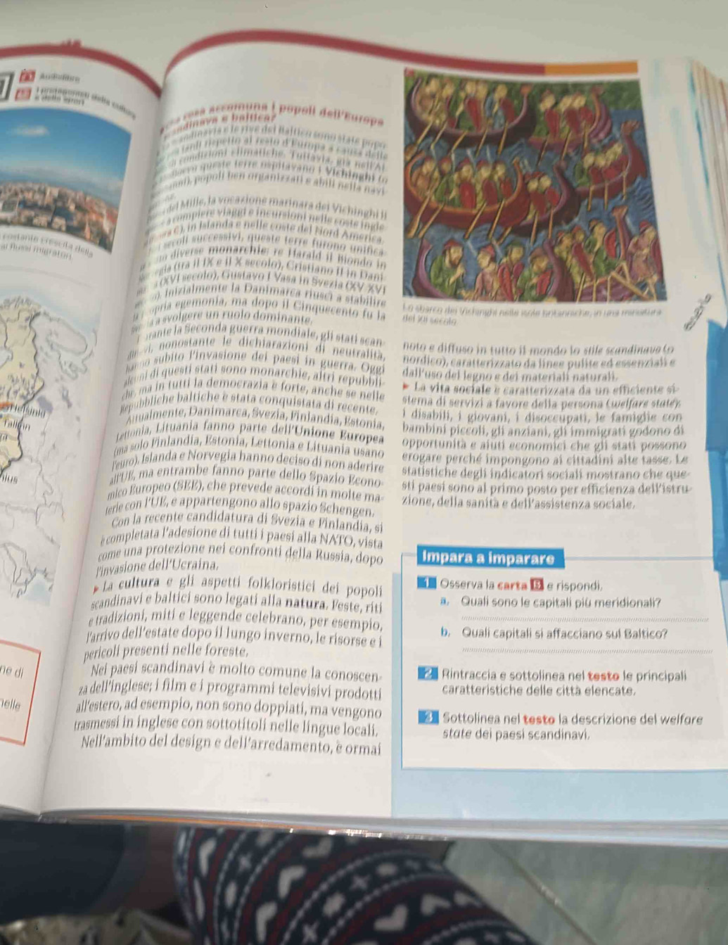 popoll dell'Europs
et Baltico soño state popó
tura a caés date
uche. Tuttäsie, ma nei lAr
er e s ita va no i  V ich i     
n organizzati e abili nɛlla navi 
del Mille, la vocasione marinara del Vichinghi in
a compiere v laggi e incursioni nelle coste ingl 
r c , n Islanda e nelle coste del Nord America
rostanta creseña dena
sco l successivi, queste terre furono unifica 
ar tume migraton
_
diverse monarchie: re  Harald il Bondo in
egi tra il IX e il X secolo), Cristiano II in Dam
a (XVI secolo), Gustavo I Vasa in Svezia (V XVI
i i   l ente la  anim are  i   ci   ta ilr
o  i  gemonía, ma  dopo il  C inquesento fu la dei jui secalo i nsile isole antanniche, in una minutura
s volgere un ruolo dominante
ne   econda guerra mondiale, gli stati ca
ii  ono tante le  dichiarazioni di neutralit.  noto e diffuso in tutto il mondo lo stile scandinava (
anno subito linvasione dei paesi in  guerra. Oggí hordico), caratterizzato da línee pulite ed essenziali e
aleoni di questi stati sono monarchie, altri republ dall'uso del legno e dei materialí naturalí.
che, ma in tutti la democrazia e forte, anche se nelle * La vita sociale e caratterizzata da un efficiente si 
Repubbliche baltiche è stata conquistata di recente.  stema di servizi a favore della persona ( welfa e  tt) 
tualmente, Danímarca, Svezia, Finlandía, Estonia, i disabili, i giovani, i disoccupati, le famiglie con
Lettonia, Lituania fanno parte dell'Unione Europea bambini piccoli, gli anziani, gli immigrati godono di
(ma solo Finlandia, Estonia, Lettonia e Lituania usano opportunità e aiuti economici che gli stati possono
leuro), Islanda e Norvegia hanno deciso di non aderire erogare perché impongono ai cittadini alte tasse. Le
mus
a UE  ma entrambe fanno parte dello Spazio Econo statistiche degli indicatori socialí mostrano che que 
mico Europeo (SEE), che prevede accordi in molte ma- stí paesí sono al primo posto per efficienza dellistru
terie con l'UE, e appartengono allo spazio Schengen. zione, della sanità e dellassistenza sociale.
Con la recente candidatura di Svezia e Finlandia, sí
è completata l'adesione di tutti i paesi alla NATO, vista
come una protezione nei confronti della Russia, dopo Impara a imparare
l'invasione dell'Ucraina,
*  La cultura e gli aspetti folkloristici dei popoli  Osserva la carta  e rispondi.
scandinavi e baltici sono legati alla natura. Feste, riti a. Quali sono le capitali più meridionali?
e tradizioni, miti e leggende celebrano, per esempio._
l'arrivo dell’estate dopo il lungo inverno, le risorse e i b. Quali capitali si affacciano sul Baltico?
pericoli presenti nelle foreste.
_
ne dì Nei paesi scandinavi è molto comune la conoscen-   Rintraccia e sottolinea nel testo le principali
za dell inglese; i film e i programmi televisivi prodotti caratteristiche delle città elencate.
helle all’estero, ad esempio, non sono doppiati, ma vengono Sottolinea nel testo la descrizione del welfore
trasmessi in inglese con sottotitoli nelle lingue locali. stute dei paesi scandinavi.
Nell'ambito del design e dell'arredamento, è ormai