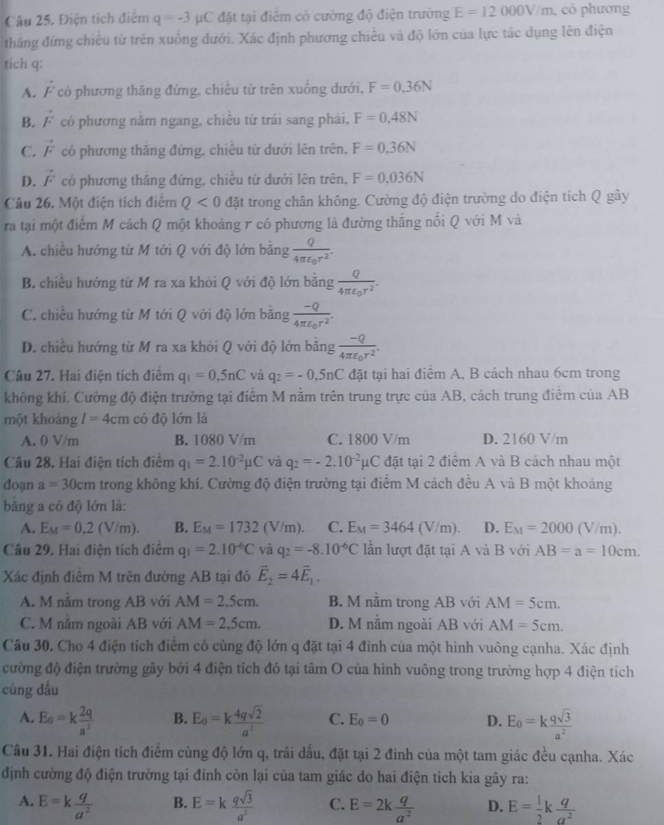 Điện tích điểm q=-3mu C đặt tại điểm có cường độ điện trường E=12000V/m , có phương
thắng đứng chiêu từ trên xuống dưới. Xác định phương chiều và độ lớn của lực tác dụng lên điện
tich q:
A. vector ^- có phương thăng đứng, chiều từ trên xuống dưới, F=0.36N
B. vector F có phương nằm ngang, chiêu từ trái sang phải, F=0.48N
C. vector F có phương thăng đứng, chiều từ dưới lên trên, F=0.36N
D. vector F có phương thắng đứng, chiều từ dưới lên trên, F=0,036N
Câu 26. Một điện tích điểm Q<0</tex> đặt trong chân không. Cường độ điện trường do điện tích Q gây
ra tại một điểm M cách Q một khoảng r có phương là đường thắng nổi Q với M và
A. chiều hướng từ M tới Q với độ lớn bằng frac Q4π varepsilon _0r^2.
B. chiều hướng từ M ra xa khỏi Q với độ lớn băng frac Q4π varepsilon _0r^2.
C. chiều hướng từ M tới Q với độ lớn băng frac -Q4π varepsilon _0r^2.
D. chiều hướng từ M ra xa khỏi Q với độ lớn bằng frac -Q4π varepsilon _0r^2.
Câu 27. Hai điện tích điểm q_1=0,5nC và q_2=-0,5nC đặt tại hai điểm A, B cách nhau 6cm trong
không khí. Cường độ điện trường tại điểm M nằm trên trung trực của AB, cách trung điểm của AB
một khoảng I=4cm có độ lớn là
A. 0 V/m B. 1080 V/m C. 1800 V/m D. 2160 V/m
Cầu 28. Hai điện tích điểm q_1=2.10^(-2)mu C và q_2=-2.10^(-2)mu C đặt tại 2 điểm A và B cách nhau một
đoạn a=30cm trong không khí. Cường độ điện trường tại điểm M cách đều A và B một khoảng
bảng a có độ lớn là:
A. E_M=0.2(V/m). B. E_M=1732(V/m). C. E_M=3464(V/m). D. E_M=2000(V/m).
Câu 29. Hai điện tích điểm q_1=2.10^(-6)C và q_2=-8.10^(-6)C lần lượt đặt tại A và B với AB=a=10cm.
Xác định điểm M trên đường AB tại đó vector E_2=4vector E_1.
A. M nằm trong AB với AM=2.5cm. B. M nằm trong AB với AM=5cm.
C. M nằm ngoài AB với AM=2,5cm. D. M nằm ngoài AB với AM=5cm.
Câu 30. Cho 4 điện tích điểm có cùng độ lớn q đặt tại 4 đỉnh của một hình vuông cạnha. Xác định
cường độ điện trường gây bởi 4 điện tích đó tại tâm O của hình vuông trong trường hợp 4 điện tích
cùng dấu
B.
A. E_o=k 2q/a^2  E_0=k 4qsqrt(2)/a^2  C. E_0=0 D. E_0=k qsqrt(3)/a^2 
Câu 31. Hai điện tích điểm cùng độ lớn q, trái dầu, đặt tại 2 đinh của một tam giác đều cạnha. Xác
định cường độ điện trưởng tại đỉnh còn lại của tam giác do hai điện tích kia gây ra:
B.
A. E=k q/a^2  E=k qsqrt(3)/a^2  C. E=2k q/a^2  D. E= 1/2 k q/a^2 