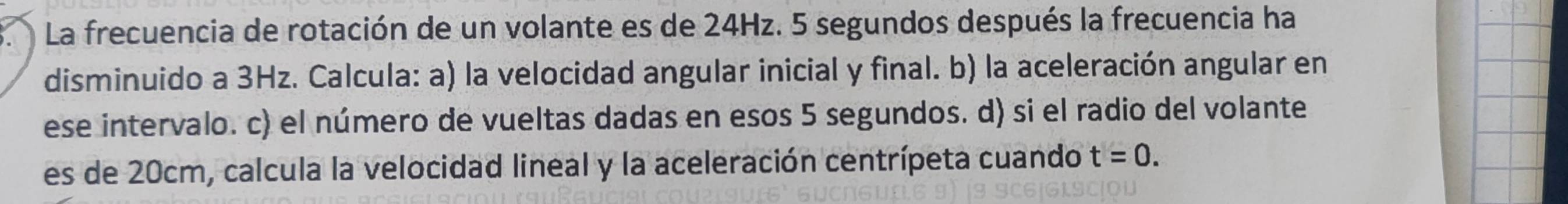 La frecuencia de rotación de un volante es de 24Hz. 5 segundos después la frecuencia ha 
disminuido a 3Hz. Calcula: a) la velocidad angular inicial y final. b) la aceleración angular en 
ese intervalo. c) el número de vueltas dadas en esos 5 segundos. d) si el radio del volante 
es de 20cm, calcula la velocidad lineal y la aceleración centrípeta cuando t=0.