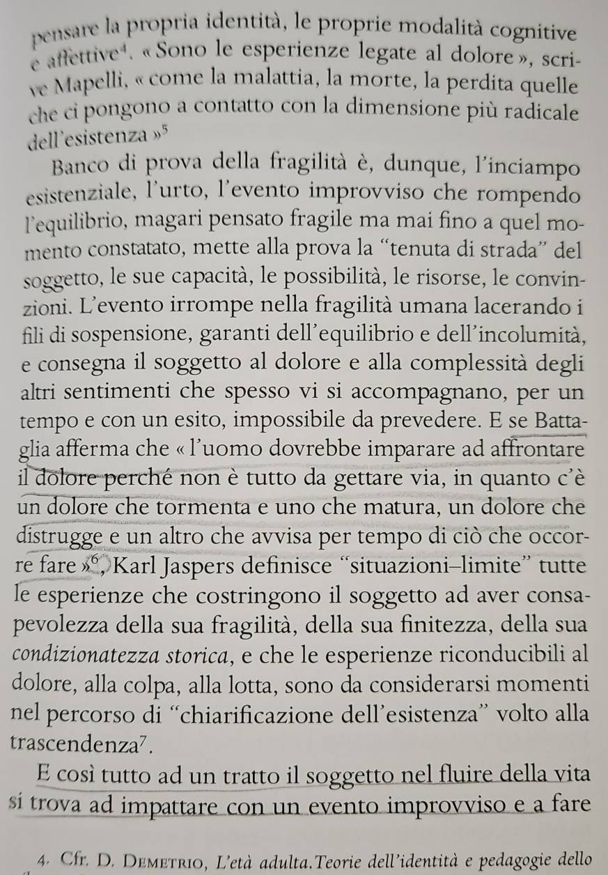 pensare la propria identità, le proprie modalità cognitive
e affettive . « Sono le esperienze legate al dolore», scri-
ve Mapelli, « come la malattia, la morte, la perdita quelle
che ci pongono a contatto con la dimensione più radicale
dell'esistenza »5
Banco di prova della fragilità è, dunque, l'inciampo
esistenziale, l'urto, l'evento improvviso che rompendo
l’equilibrio, magari pensato fragile ma mai fino a quel mo-
mento constatato, mette alla prova la “tenuta di strada” del
soggetto, le sue capacità, le possibilità, le risorse, le convin-
zioni. L’evento irrompe nella fragilità umana lacerando i
fili di sospensione, garanti dell’equilibrio e dell’incolumità,
e consegna il soggetto al dolore e alla complessità degli
altri sentimenti che spesso vi si accompagnano, per un
tempo e con un esito, impossibile da prevedere. E se Batta-
glia afferma che « l'uomo dovrebbe imparare ad affrontare
il dolore perché non è tutto da gettare via, in quanto c'è
un dolore che tormenta e uno che matura, un dolore che
distrugge e un altro che avvisa per tempo di ciò che occor-
re fare _ 36 , Karl Jaspers definisce “situazioni-limite” tutte
le esperienze che costringono il soggetto ad aver consa-
pevolezza della sua fragilità, della sua finitezza, della sua
condizionatezza storica, e che le esperienze riconducibili al
dolore, alla colpa, alla lotta, sono da considerarsi momenti
nel percorso di “chiarificazione dell’esistenza” volto alla
trascendenza⁷.
E così tutto ad un tratto il soggetto nel fluire della vita
si trova ad impattare con un evento improvviso e a fare
4. Cfr. D. Demetri0, L'età adulta.Teorie dell'identità e pedagogie dello