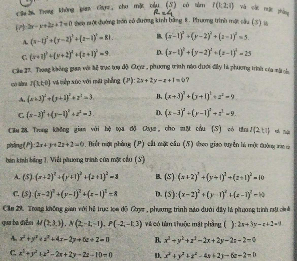 Câu 26, Trong không gian Oxyz, cho mặt cầu (S) có tâm I(1;2;1) và cắt mặt phảng
(P): 2x-y+2z+7=0 theo một đường trờn có đường kính bằng 8. Phương trình mặt cầu (S) là
A. (x-1)^2+(y-2)^2+(z-1)^2=81.
B. (x-1)^2+(y-2)^2+(z-1)^2=5.
C. (x+1)^2+(y+2)^2+(z+1)^2=9.
D. (x-1)^2+(y-2)^2+(z-1)^2=25.
Cầu 27. Trong không gian với hệ trục toạ độ Oxyz , phương trình nào dưới đây là phương trình của mặt cầu
có tâm I(3,1,0) và tiếp xúc với mặt phẳng (P): 2x+2y-z+1=0 ?
A. (x+3)^2+(y+1)^2+z^2=3.
B. (x+3)^2+(y+1)^2+z^2=9.
C. (x-3)^2+(y-1)^2+z^2=3. D. (x-3)^2+(y-1)^2+z^2=9.
Câu 28. Trong không gian với hệ tọa độ Oxyz, cho mặt cầu (S) có tan I(2;1;1) và mặt
phẳng(P): 2x+y+2z+2=0. Biết mặt phẳng (P) cắt mặt cầu (S) theo giao tuyển là một đường tròn có
bản kính bằng 1. Viết phương trình của mặt cầu (S)
A. (S):(x+2)^2+(y+1)^2+(z+1)^2=8 B. (S):(x+2)^2+(y+1)^2+(z+1)^2=10
C. (S):(x-2)^2+(y-1)^2+(z-1)^2=8 D. (S):(x-2)^2+(y-1)^2+(z-1)^2=10
Cầu 29. Trong không gian với hệ trục tọa độ Oxyz , phương trình nào dưới đây là phương trình mặt cầu đi
qua ba điểm M(2;3;3),N(2;-1;-1),P(-2;-1;3) và có tâm thuộc mặt phẳng ( ): 2x+3y-z+2=0.
A. x^2+y^2+z^2+4x-2y+6z+2=0 B. x^2+y^2+z^2-2x+2y-2z-2=0
C. x^2+y^2+z^2-2x+2y-2z-10=0
D. x^2+y^2+z^2-4x+2y-6z-2=0