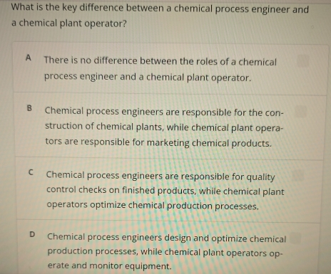 What is the key difference between a chemical process engineer and
a chemical plant operator?
A There is no difference between the roles of a chemical
process engineer and a chemical plant operator.
B Chemical process engineers are responsible for the con-
struction of chemical plants, while chemical plant opera-
tors are responsible for marketing chemical products.
C Chemical process engineers are responsible for quality
control checks on finished products, while chemical plant
operators optimize chemical production processes.
Chemical process engineers design and optimize chemical
production processes, while chemical plant operators op-
erate and monitor equipment.