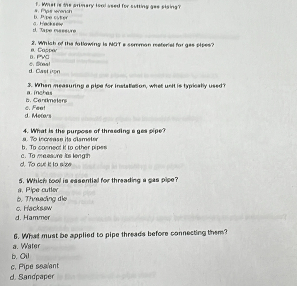 What is the primary tool used for cutting gas piping?
a. Pipe wrench
b. Pipe cutter
c. Hacksaw
d. Tape measure
2. Which of the following is NOT a common material for gas pipes?
a. Copper
b. PVC
c. Steel
d. Cast iron
3. When measuring a pipe for installation, what unit is typically used?
a. Inches
b. Centimeters
c. Feet
d. Meters
4. What is the purpose of threading a gas pipe?
a. To increase its diameter
b. To connect it to other pipes
c. To measure its length
d. To cut it to size
5. Which tool is essential for threading a gas pipe?
a. Pipe cutter
b. Threading die
c. Hacksaw
d. Hammer
6. What must be applied to pipe threads before connecting them?
a. Water
b. Oil
c. Pipe sealant
d, Sandpaper