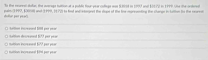 To the nearest dollar, the average tuition at a public four-year college was $3018 in 1997 and $3172 in 1999. Use the ordered
pairs (1997, $3018) and (1999, 3172) to find and interpret the slope of the line representing the change in tuition (to the nearest
dollar per year).
tuition increased $88 per year
tuition decreased $77 per year
tuition increased $77 per year
tuition increased $94 per year