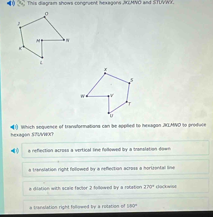 ) This diagram shows congruent hexagons JKLMNO and STUVWX.
Which sequence of transformations can be applied to hexagon JKLMNO to produce
hexagon STUVWX?
D) a reflection across a vertical line followed by a translation down
a translation right followed by a reflection across a horizontal line
a dilation with scale factor 2 followed by a rotation 270° clockwise
a translation right followed by a rotation of 180°