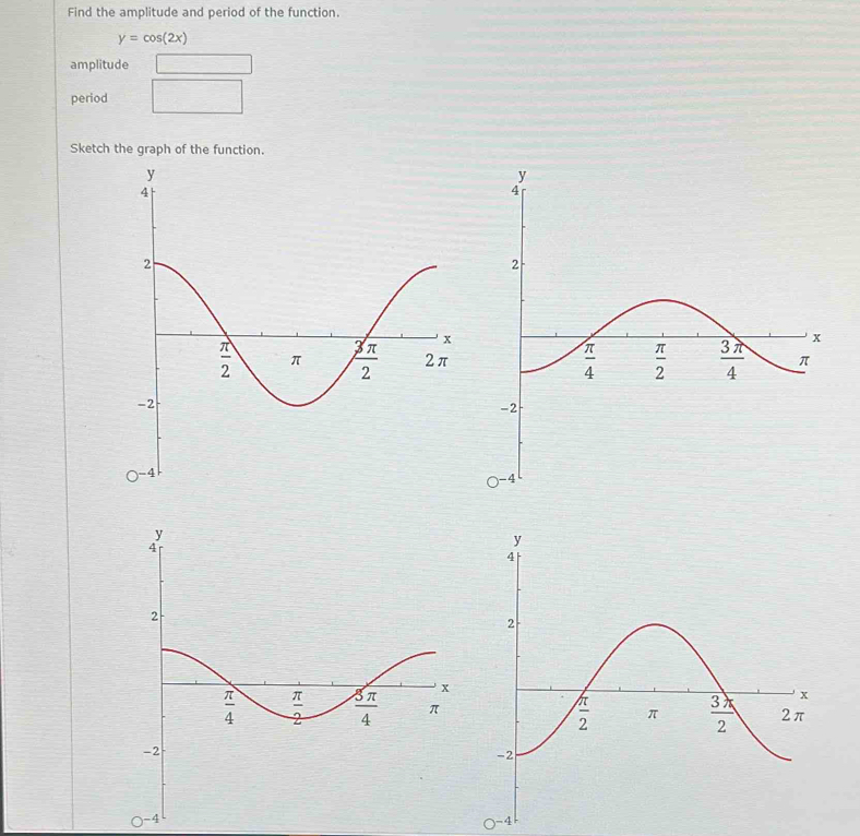 Find the amplitude and period of the function.
y=cos (2x)
amplitude □
period □
Sketch the graph of the function.
O^(-4)
O^(-4)