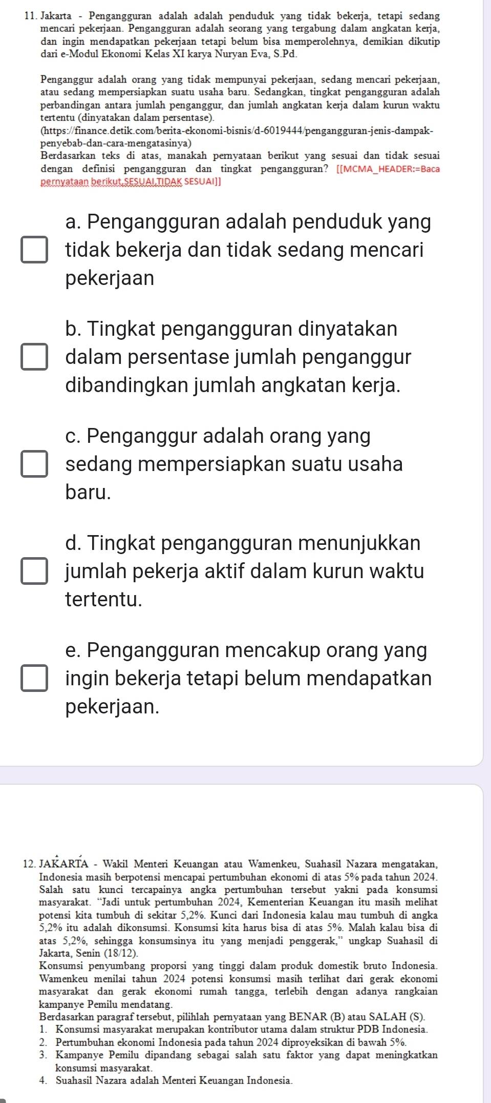 Jakarta - Pengangguran adalah adalah penduduk yang tidak bekerja, tetapi sedang
mencari pekerjaan. Pengangguran adalah seorang yang tergabung dalam angkatan kerja,
dan ingin mendapatkan pekerjaan tetapi belum bisa memperolehnya, demikian dikutip
dari e-Modul Ekonomi Kelas XI karya Nuryan Eva, S.Pd.
Penganggur adalah orang yang tidak mempunyai pekerjaan, sedang mencari pekerjaan,
atau sedang mempersiapkan suatu usaha baru. Sedangkan, tingkat pengangguran adalah
perbandingan antara jumlah penganggur, dan jumlah angkatan kerja dalam kurun waktu
tertentu (dinyatakan dalam persentase).
(https://finance.detik.com/berita-ekonomi-bisnis/d-6019444/pengangguran-jenis-dampak-
penyebab-dan-cara-mengatasinya)
Berdasarkan teks di atas, manakah pernyataan berikut yang sesuai dan tidak sesuai
dengan definisi pengangguran dan tingkat pengangguran? [[MCMA_HEADER:=Baca
pernyataan berikut,SESUAL TIDAK SESUAI]]
a. Pengangguran adalah penduduk yang
tidak bekerja dan tidak sedang mencari
pekerjaan
b. Tingkat pengangguran dinyatakan
dalam persentase jumlah penganggur
dibandingkan jumlah angkatan kerja.
c. Penganggur adalah orang yang
sedang mempersiapkan suatu usaha
baru.
d. Tingkat pengangguran menunjukkan
jumlah pekerja aktif dalam kurun waktu
tertentu.
e. Pengangguran mencakup orang yang
ingin bekerja tetapi belum mendapatkan
pekerjaan.
12. JAKARTA - Wakil Menteri Keuangan atau Wamenkeu, Suahasil Nazara mengatakan,
Indonesia masih berpotensi mencapai pertumbuhan ekonomi di atas 5% pada tahun 2024.
Salah satu kunci tercapainya angka pertumbuhan tersebut yakni pada konsumsi
masyarakat. “Jadi untuk pertumbuhan 2024, Kementerian Keuangan itu masih melihat
potensi kita tumbuh di sekitar 5,2%. Kunci dari Indonesia kalau mau tumbuh di angka
5,2% itu adalah dikonsumsi. Konsumsi kita harus bisa di atas 5%. Malah kalau bisa di
atas 5,2%, sehingga konsumsinya itu yang menjadi penggerak,'' ungkap Suahasil di
Jakarta, Senin (18/12).
Konsumsi penyumbang proporsi yang tinggi dalam produk domestik bruto Indonesia.
Wamenkeu menilai tahun 2024 potensi konsumsi masih terlihat dari gerak ekonomi
masyarakat dan gerak ekonomi rumah tangga, terlebih dengan adanya rangkaian
kampanye Pemilu mendatang.
Berdasarkan paragraf tersebut, pilihlah pernyataan yang BENAR (B) atau SALAH (S).
1. Konsumsi masyarakat merupakan kontributor utama dalam struktur PDB Indonesia.
2. Pertumbuhan ekonomi Indonesia pada tahun 2024 diproyeksikan di bawah 5%.
3. Kampanye Pemilu dipandang sebagai salah satu faktor yang dapat meningkatkan
konsumsi masyarakat.
4. Suahasil Nazara adalah Menteri Keuangan Indonesia.