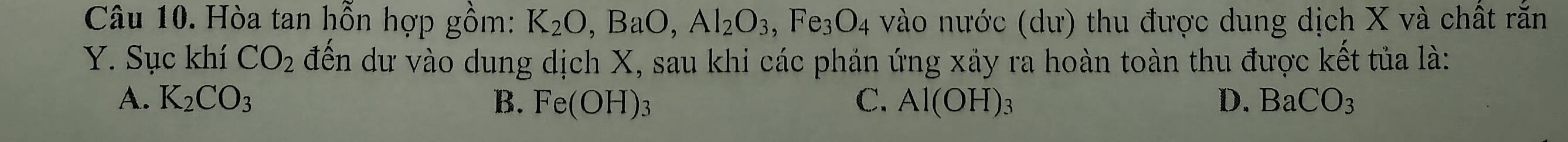 Hòa tan hỗn hợp gồm: K_2O, BaO, Al_2O_3, Fe_3O_4 vào nước (dư) thu được dung dịch X và chất rắn
Y. Sục khí CO_2 đến dư vào dung dịch X, sau khi các phản ứng xảy ra hoàn toàn thu được kết tủa là:
A. K_2CO_3 B. Fe(OH) 2 C. Al(OH) : 3 D. BaCO_3