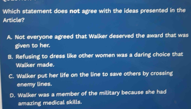 Which statement does not agree with the ideas presented in the
Article?
A. Not everyone agreed that Walker deserved the award that was
given to her.
B. Refusing to dress like other women was a daring choice that
Walker made.
C. Walker put her life on the line to save others by crossing
enemy lines.
D. Walker was a member of the military because she had
amazing medical skills.