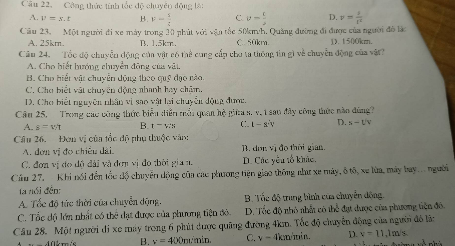 Công thức tính tốc độ chuyển động là:
A. v=s.t B. v= s/t  v= t/s  D. v= s/t^2 
C.
Câu 23. Một người đi xe máy trong 30 phút với vận tốc 50km/h. Quãng đường đi được của người đó là:
A. 25km. B. 1,5km. C. 50km. D. 1500km.
Câu 24. Tốc độ chuyển động của vật có thể cung cấp cho ta thông tin gì về chuyển động của vật?
A. Cho biết hướng chuyển động của vật.
B. Cho biết vật chuyển động theo quỹ đạo nào.
C. Cho biết vật chuyển động nhanh hay chậm.
D. Cho biết nguyên nhân vì sao vật lại chuyển động được.
Câu 25. Trong các công thức biểu diễn mối quan hệ giữa s, v, t sau đây công thức nào đúng?
A. s=v/t B. t=v/s C. t=s/v
D. s=t/v
Câu 26. Đơn vị của tốc độ phụ thuộc vào:
A. đơn vị đo chiều dài. B. đơn vị đo thời gian.
C. đơn vị đo độ dài và đơn vị đo thời gia n. D. Các yếu tố khác.
Câu 27. Khi nói đến tốc độ chuyển động của các phương tiện giao thông như xe máy, ô tô, xe lửa, máy bay... người
ta nói đến:
A. Tốc độ tức thời của chuyển động. B. Tốc độ trung bình của chuyển động.
C. Tốc độ lớn nhất có thể đạt được của phương tiện đó. D. Tốc độ nhỏ nhất có thể đạt được của phương tiện đó.
Câu 28. Một người đi xe máy trong 6 phút được quãng đường 4km. Tốc độ chuyển động của người đó là:
B. v=400m/min.
D.
C. v=4km/min. v=11,1m/s.
vwidehat A
A x=40km/s nhà