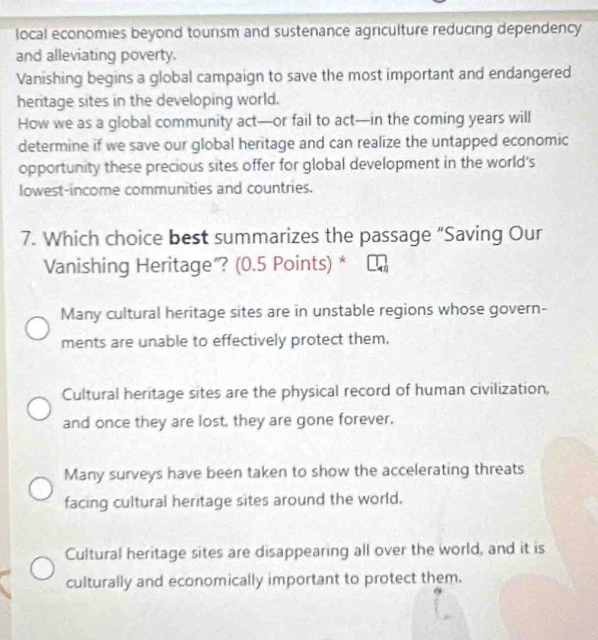 local economies beyond tourism and sustenance agriculture reducing dependency
and alleviating poverty.
Vanishing begins a global campaign to save the most important and endangered
heritage sites in the developing world.
How we as a global community act—or fail to act—in the coming years will
determine if we save our global heritage and can realize the untapped economic
opportunity these precious sites offer for global development in the world's
lowest-income communities and countries.
7. Which choice best summarizes the passage “Saving Our
Vanishing Heritage”? (0.5 Points) *
Many cultural heritage sites are in unstable regions whose govern-
ments are unable to effectively protect them.
Cultural heritage sites are the physical record of human civilization,
and once they are lost, they are gone forever.
Many surveys have been taken to show the accelerating threats
facing cultural heritage sites around the world.
Cultural heritage sites are disappearing all over the world, and it is
culturally and economically important to protect them.