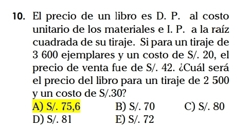 El precio de un libro es D. P. al costo
unitario de los materiales e I. P. a la raíz
cuadrada de su tiraje. Si para un tiraje de
3 600 ejemplares y un costo de S/. 20, el
precio de venta fue de S/. 42. ¿Cuál será
el precio del libro para un tiraje de 2 500
y un costo de S/.30?
A) S/. 75,6 B) S/. 70 C) S/. 80
D) S/. 81 E) S/. 72