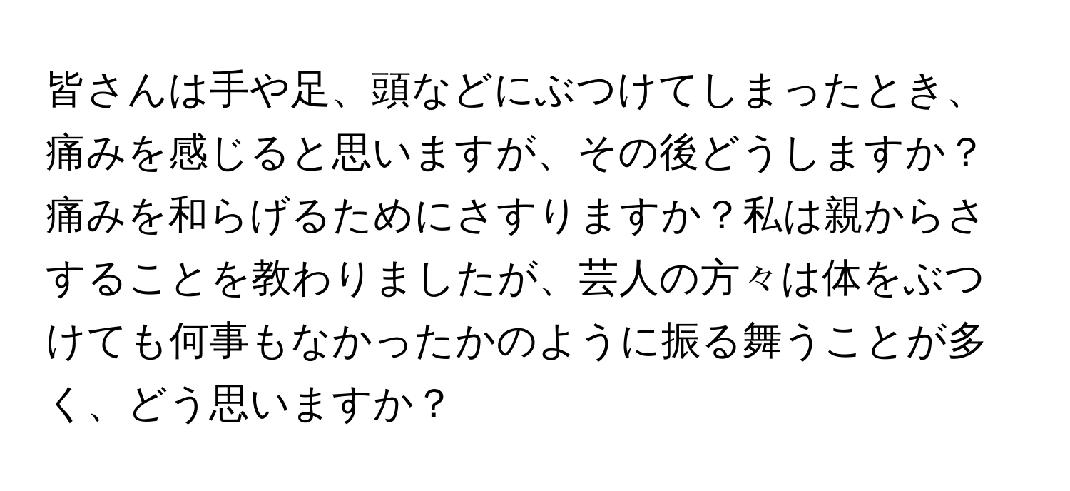 皆さんは手や足、頭などにぶつけてしまったとき、痛みを感じると思いますが、その後どうしますか？痛みを和らげるためにさすりますか？私は親からさすることを教わりましたが、芸人の方々は体をぶつけても何事もなかったかのように振る舞うことが多く、どう思いますか？