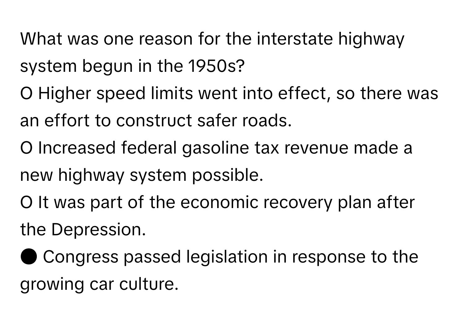 What was one reason for the interstate highway system begun in the 1950s? 
O Higher speed limits went into effect, so there was an effort to construct safer roads.
O Increased federal gasoline tax revenue made a new highway system possible.
O It was part of the economic recovery plan after the Depression.
● Congress passed legislation in response to the growing car culture.