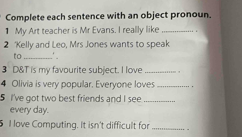 Complete each sentence with an object pronoun. 
1 My Art teacher is Mr Evans. I really like_ 
2 ‘Kelly and Leo, Mrs Jones wants to speak 
to_ 
. 
3 D&T is my favourite subject. I love _. 
4 Olivia is very popular. Everyone loves_ 
. 
5 I've got two best friends and I see_ 
every day. 
6 I love Computing. It isn't difficult for_ 
.