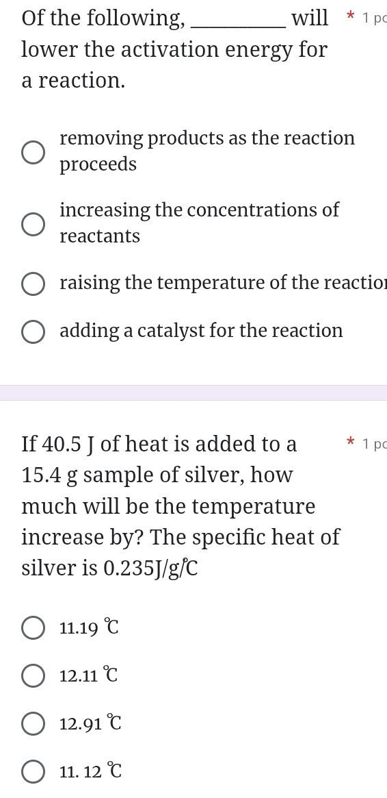 Of the following,_ will*1 p
lower the activation energy for
a reaction.
removing products as the reaction
proceeds
increasing the concentrations of
reactants
raising the temperature of the reactior
adding a catalyst for the reaction
If 40.5 J of heat is added to a * 1 pc
15.4 g sample of silver, how
much will be the temperature
increase by? The specific heat of
silver is 0.235J/g/
11.19°C
12.11°C
12.91°C
1 1 12°C