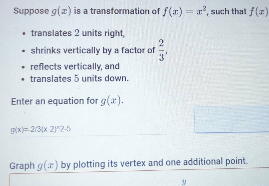 Suppose g(x) is a transformation of f(x)=x^2 , such that f(x)
translates 2 units right, 
shrinks vertically by a factor of  2/3 , 
reflects vertically, and 
translates 5 units down. 
Enter an equation for g(x).
g(x)=-2/3(x-2)^wedge 2-5
Graph g(x) by plotting its vertex and one additional point.
y