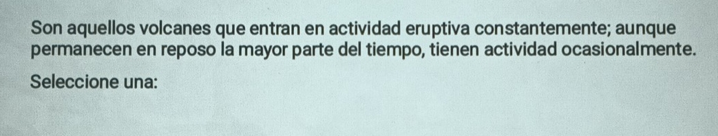 Son aquellos volcanes que entran en actividad eruptiva constantemente; aunque 
permanecen en reposo la mayor parte del tiempo, tienen actividad ocasionalmente. 
Seleccione una: