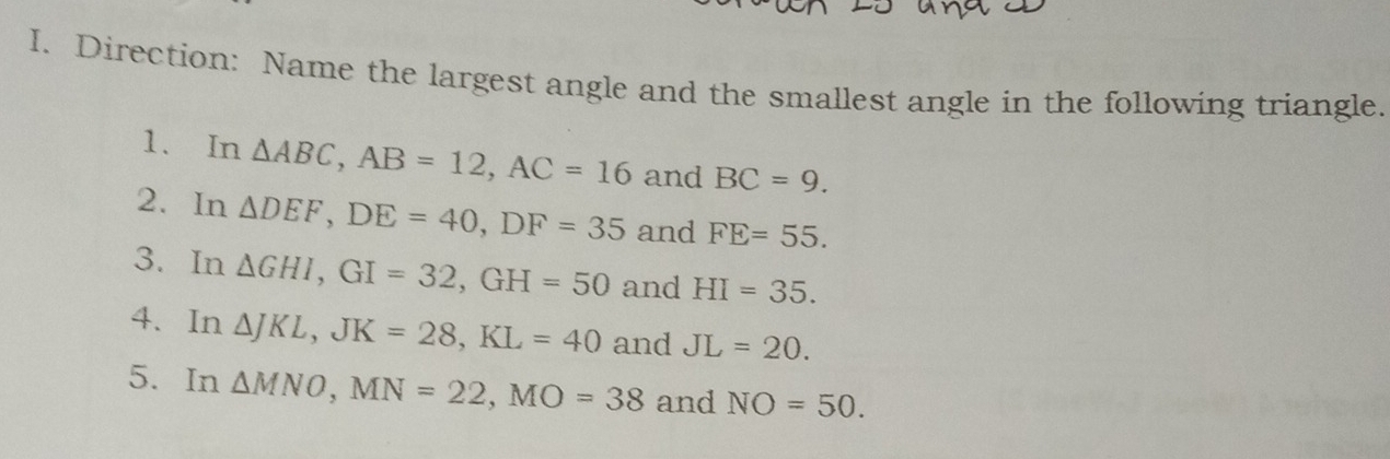 Direction: Name the largest angle and the smallest angle in the following triangle. 
1、 In △ ABC, AB=12, AC=16 and BC=9. 
2. In △ DEF, DE=40, DF=35 and FE=55. 
3. In △ GHI, GI=32, GH=50 and HI=35. 
4. In △ JKL, JK=28, KL=40 and JL=20. 
5. In △ MNO, MN=22, MO=38 and NO=50.