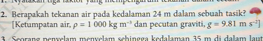 Nyatakan tiga laktor yang memp 
2. Berapakah tekanan air pada kedalaman 24 m dalam sebuah tasik? 
[Ketumpatan air, rho =1000kgm^(-3) dan pecutan graviti, g=9.81ms^(-2)]
3. Seorang penvelam menvelam sehingga kedalaman 35 m di dalam laut