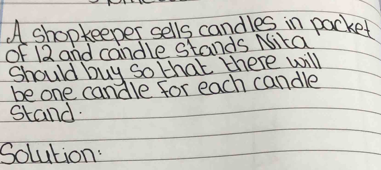 A shopkeeper sells candles in packet 
of 12 and candle stands Nika 
Should buy so that there will 
be one candle for each candle 
stand. 
Solution: