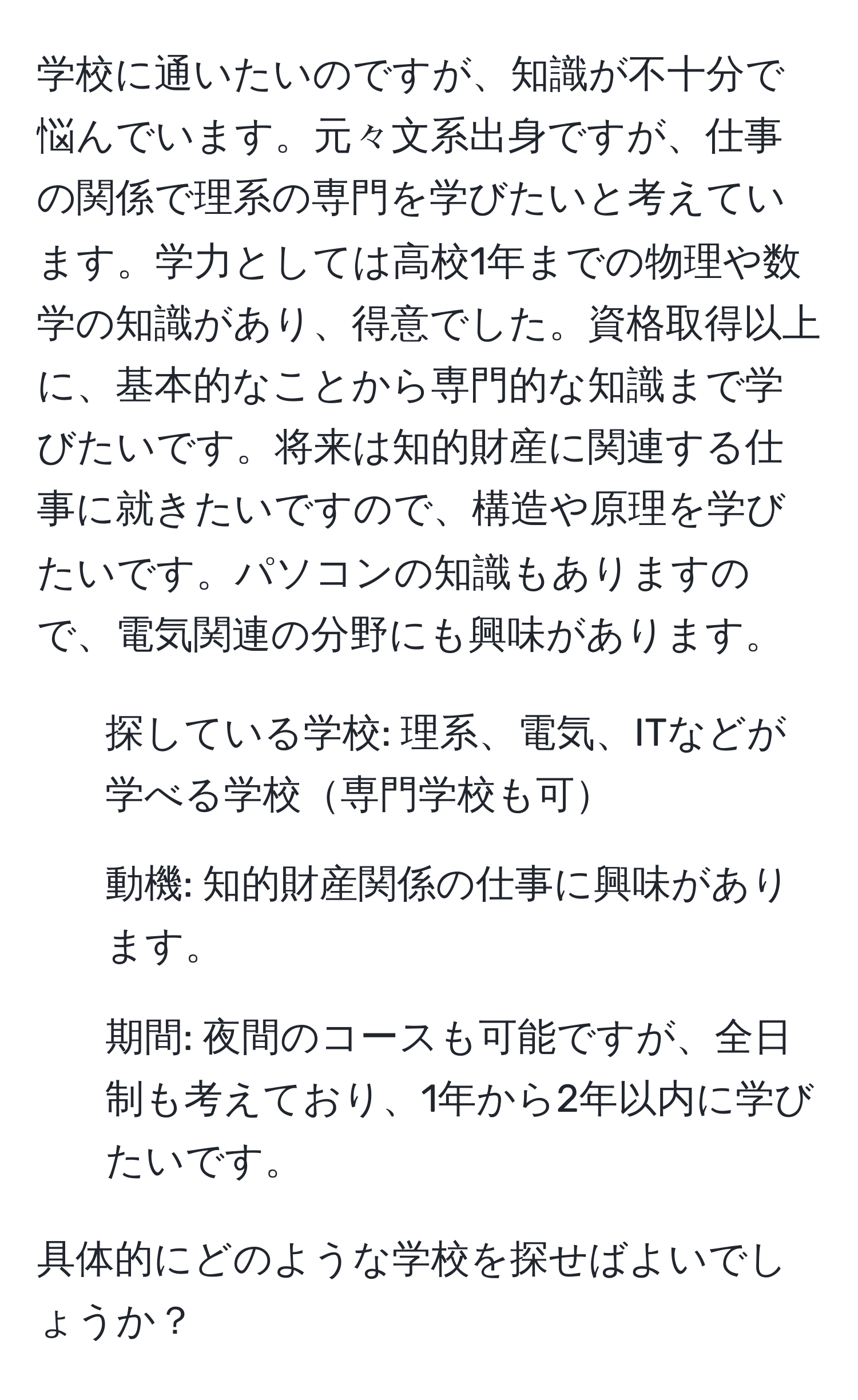 学校に通いたいのですが、知識が不十分で悩んでいます。元々文系出身ですが、仕事の関係で理系の専門を学びたいと考えています。学力としては高校1年までの物理や数学の知識があり、得意でした。資格取得以上に、基本的なことから専門的な知識まで学びたいです。将来は知的財産に関連する仕事に就きたいですので、構造や原理を学びたいです。パソコンの知識もありますので、電気関連の分野にも興味があります。

1. 探している学校: 理系、電気、ITなどが学べる学校専門学校も可
2. 動機: 知的財産関係の仕事に興味があります。
3. 期間: 夜間のコースも可能ですが、全日制も考えており、1年から2年以内に学びたいです。

具体的にどのような学校を探せばよいでしょうか？