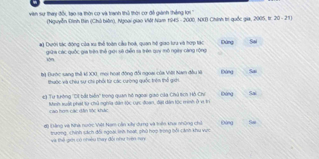 a
vàn sự thay đổi, tạo ra thời cơ và tranh thủ thời cơ đễ giành thắng lợi '
(Nguyễn Đình Bin (Chủ biên), Ngoai giao Việt Nam 1945 - 2000, NXB Chính trị quốc gia, 2005, tr. 20 - 21)
a) Dưới tác động của xu thể toàn cầu hoá, quan hệ giao lưu và hợp tác Đùng Sai
giữa các quốc gia trên thể giới sẽ diễn ra trên quy mô ngày càng rộng
lôn
b) Bước sang thế kỉ XXI, mọi hoạt động đổi ngoại của Việt Nam đầu lệ Đứng Sai
thuộc và chịu sư chi phổi từ các cường quốc trên thổ giới.
c) Tư tưởng "Dĩ bắt biển" trong quan hô ngoai giao của Chủ tích Hồ Chí Đứng Sai
Minh xuất phát từ chủ nghĩa dân tộc cực đoan, đặt dân tộc minh ở vị trí
cao hơn các dân tộc khác
d) Đảng và Nhà nước Việt Nam cần xây dựng và triên khai những chủ Đủng Sai
trương, chính sách đổi ngoai linh hoạt, phù hợp trong bổi cảnh khu vực
và thể giới có nhiều thay đổi như hiện nay