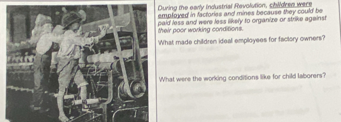 During the early Industrial Revolution, children were 
ployed in factories and mines because they could be 
id less and were less likely to organize or strike against 
eir poor working conditions. 
hat made children ideal employees for factory owners? 
hat were the working conditions like for child laborers?