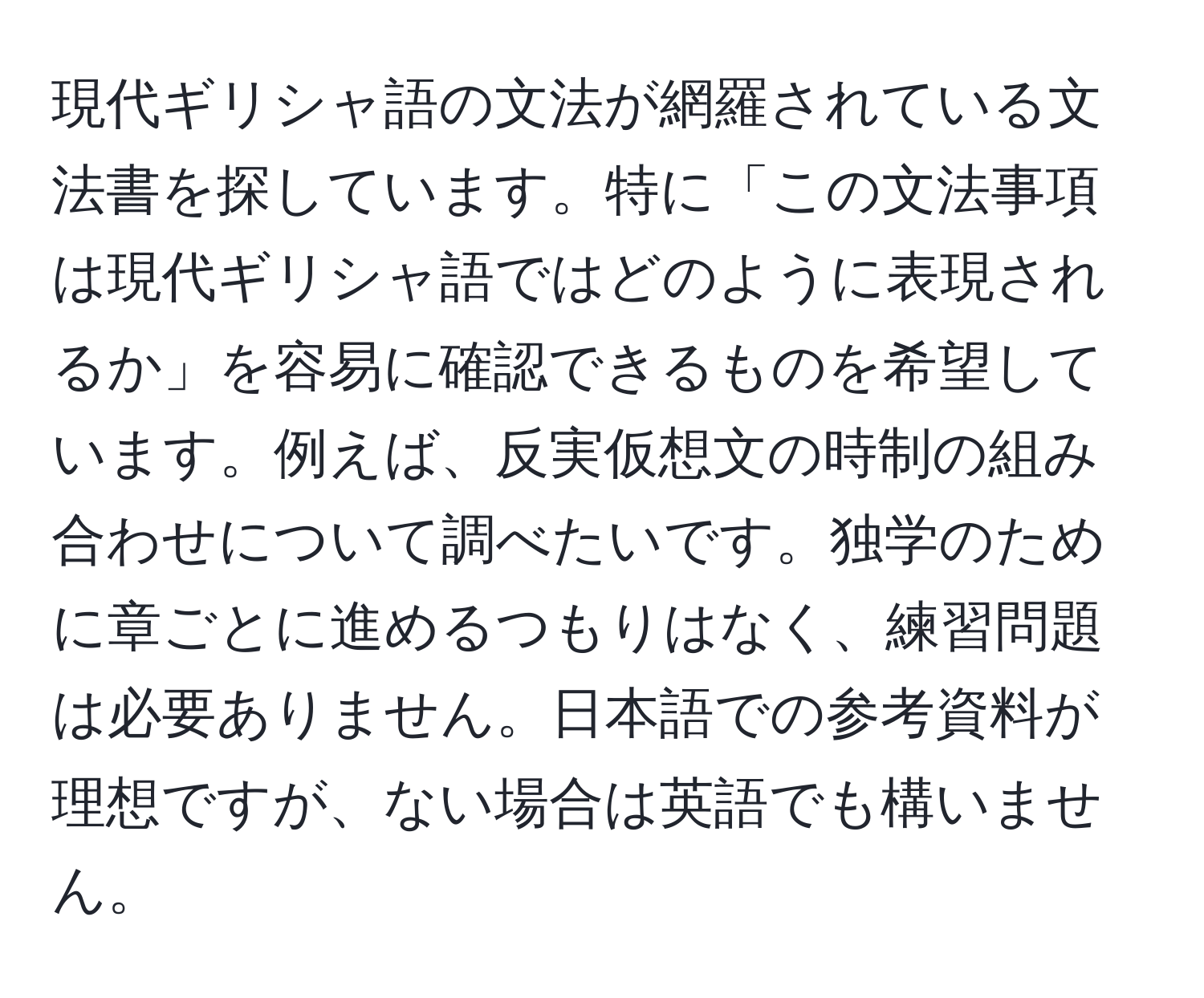 現代ギリシャ語の文法が網羅されている文法書を探しています。特に「この文法事項は現代ギリシャ語ではどのように表現されるか」を容易に確認できるものを希望しています。例えば、反実仮想文の時制の組み合わせについて調べたいです。独学のために章ごとに進めるつもりはなく、練習問題は必要ありません。日本語での参考資料が理想ですが、ない場合は英語でも構いません。