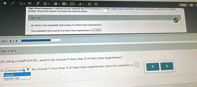 Done A 
High blood pressure: A national survey reported that 31% of adults in a certain country have hypertension (high blood pressure). A sample of 21 adults is 
studied. Round the answer to at least four decimal places. 
Part 1 of 4 
(a) What is the probability that exactly 6 of them have hypertension? 
The probability that exactly 6 of them have hypertension is 0.1843
Part: 3 / 4 
Part 4 of 4 
(d) Using a cutoff of 0.05, would it be unusual if more than 8 of them have hypertension? 
It (Choose one be unusual if more than 8 of them have hypertension since the probability is × 5
would 
would not