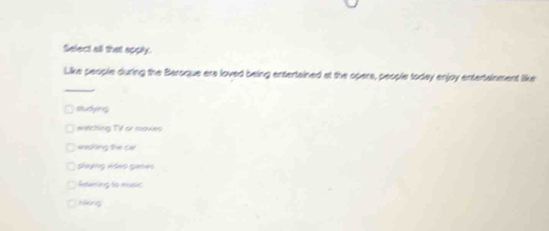 Select all that apply.
Like people during the Beroque ere loved being entertained at the opers, people today enjoy entertainment like
_
studying
warching TV or movies
enching the cie
Guyng xdeo gimes
Ratening to music
Hng