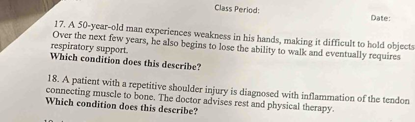 Class Period: Date: 
17. A 50-year-old man experiences weakness in his hands, making it difficult to hold objects 
Over the next few years, he also begins to lose the ability to walk and eventually requires 
respiratory support. 
Which condition does this describe? 
18. A patient with a repetitive shoulder injury is diagnosed with inflammation of the tendon 
connecting muscle to bone. The doctor advises rest and physical therapy. 
Which condition does this describe?