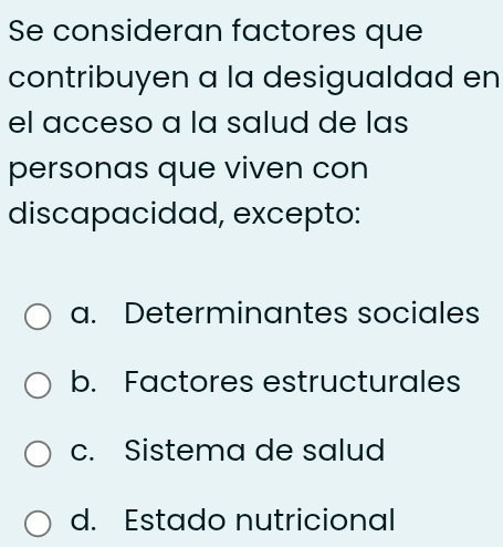 Se consideran factores que
contribuyen a la desigualdad en
el acceso a la salud de las
personas que viven con
discapacidad, excepto:
a. Determinantes sociales
b. Factores estructurales
c. Sistema de salud
d. Estado nutricional