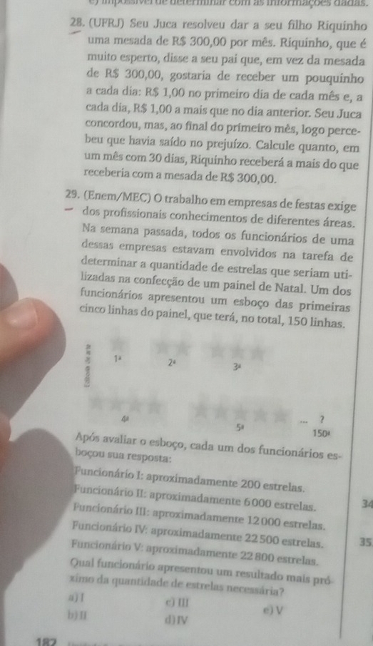 impossiver de determar com as mormações dadas .
28. (UFRJ) Seu Juca resolveu dar a seu filho Riquinho
uma mesada de R$ 300,00 por mês. Riquinho, que é
muito esperto, disse a seu pai que, em vez da mesada
de R$ 300,00, gostaria de receber um pouquinho
a cada dia: R$ 1,00 no primeiro dia de cada mês e, a
cada dia, R$ 1,00 a mais que no dia anterior. Seu Juca
concordou, mas, ao final do primeiro mês, logo perce-
beu que havia saído no prejuízo. Calcule quanto, em
um mês com 30 dias, Riquinho receberá a mais do que
receberia com a mesada de R$ 300,00.
29. (Enem/MEC) O trabalho em empresas de festas exige
dos profissionais conhecimentos de diferentes áreas.
Na semana passada, todos os funcionários de uma
dessas empresas estavam envolvidos na tarefa de
determinar a quantidade de estrelas que seriam uti-
lizadas na confecção de um painel de Natal. Um dos
funcionários apresentou um esboço das primeiras
cinco linhas do painel, que terá, no total, 150 linhas.
1° 2^4 3ª
~
？
50 150
Após avaliar o esboço, cada um dos funcionários es-
boçou sua resposta:
Funcionário 1: aproximadamente 200 estrelas.
Funcionário II: aproximadamente 6000 estrelas. 34
Funcionário III: aproximadamente 12 000 estrelas.
Funcionário IV: aproximadamente 22 500 estrelas. 35
Funcionário V: aproximadamente 22 800 estrelas.
Qual funcionário apresentou um resultado mais pró
ximo da quantidade de estrelas necessária?
c) IlI
a) I e) V
b)Ⅱ d)Ⅳ
187