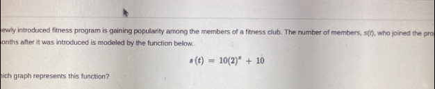 ewly introduced fitness program is gaining popularity among the members of a fitness club. The number of members, s(r), who joined the pro 
onths after it was introduced is modeled by the function bellow.
s(t)=10(2)^x+10
hich graph represents this function?