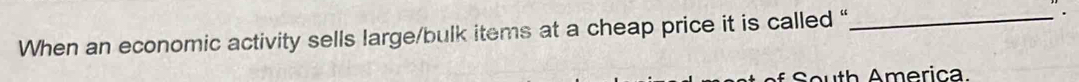 When an economic activity sells large/bulk items at a cheap price it is called “_ 
South America